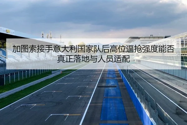 加图索接手意大利国家队后高位逼抢强度能否真正落地与人员适配